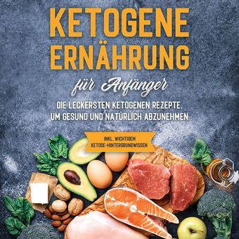 Ketogene Ernährung für Anfänger: Die leckersten ketogenen Rezepte, um gesund und natürlich abzunehmen - inkl. wichtigem Ketose-Hin