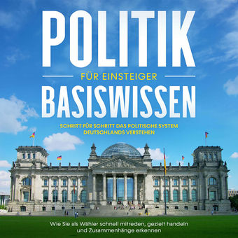 Politik Basiswissen für Einsteiger: Schritt für Schritt das politische System Deutschlands verstehen - Wie Sie als Wähler schnell 