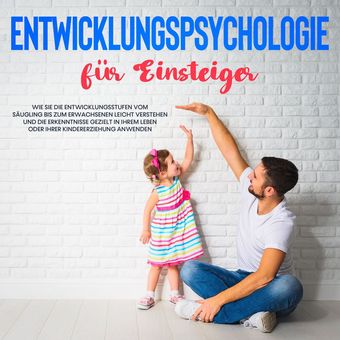 Entwicklungspsychologie für Einsteiger: Wie Sie die Entwicklungsstufen vom Säugling bis zum Erwachsenen leicht verstehen und die E